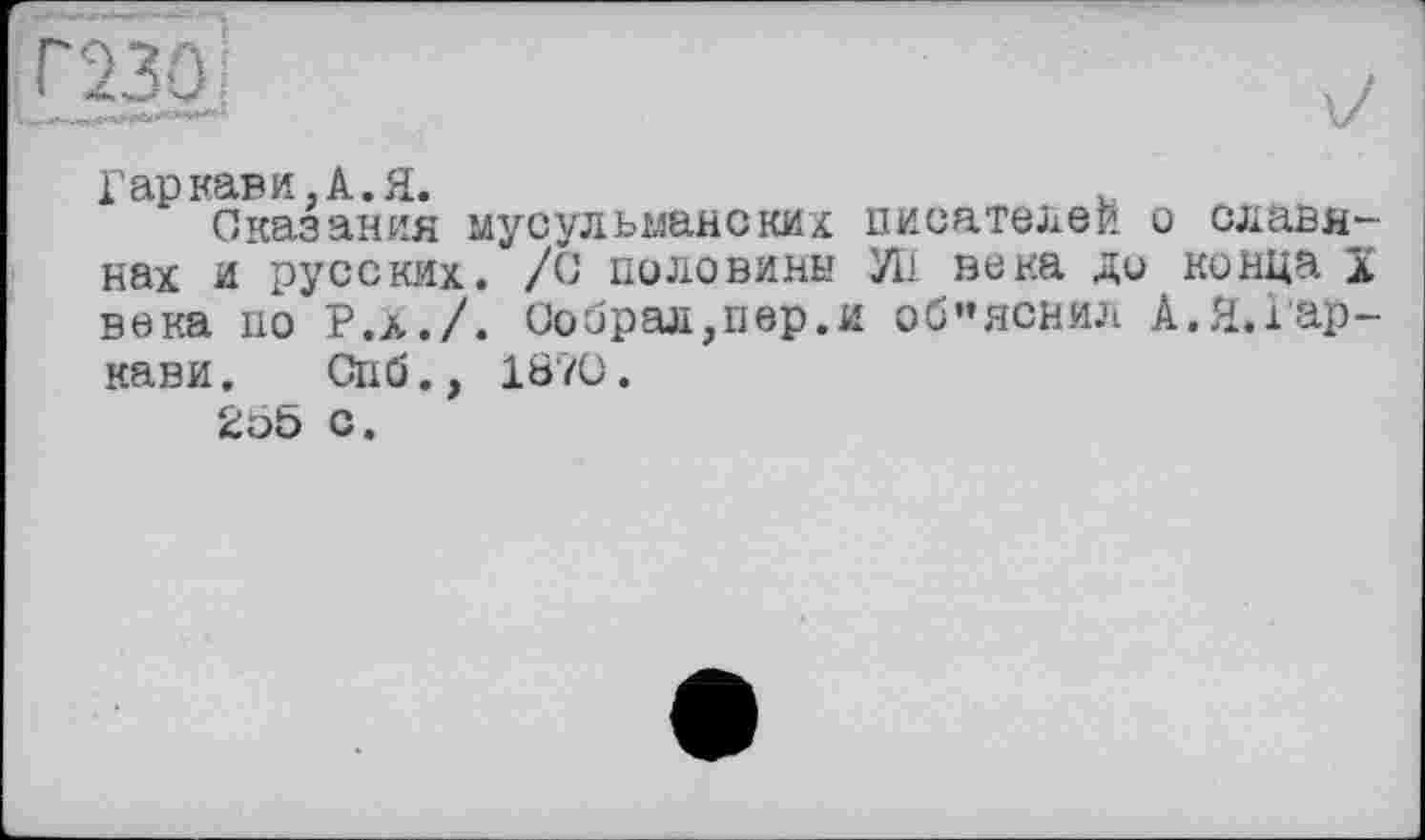 ﻿Гар кави. А. Я.	v
Сказания мусульманских писателей о славянах и русских. /О половины УН века ди конца ï века но Р.Х./. Собрал,пер.и объяснил А.Я.Гар-кави. Спб., 1870.
255 с.